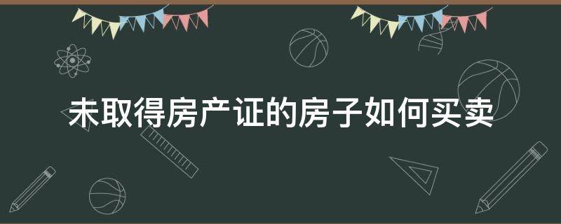 未取得房产证的房子如何买卖（还没有房产证的房子如何买卖）