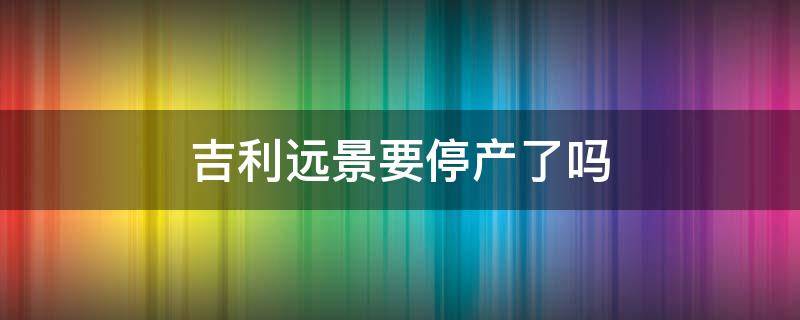 吉利远景要停产了吗（吉利远景是不是要停产了）