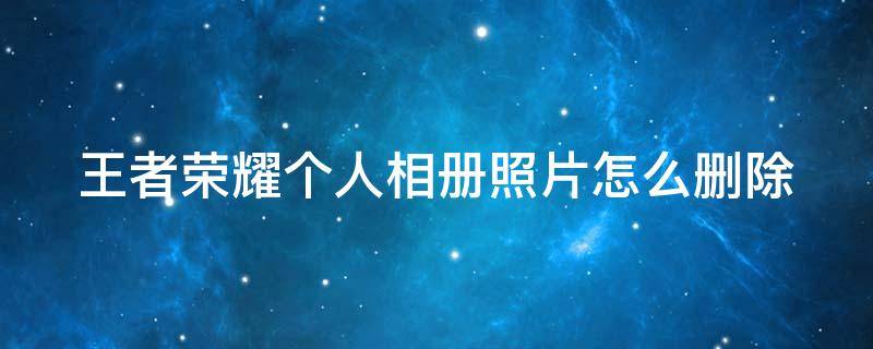 王者荣耀个人相册照片怎么删除（王者荣耀个人相册照片怎么删除啊）