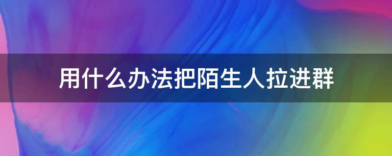 用什么办法把陌生人拉进群（怎么把群里的陌生人拉进一个群）