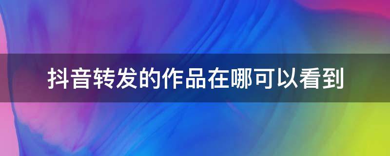 抖音转发的作品在哪可以看到（抖音转发的作品在哪可以看到,没有动态）