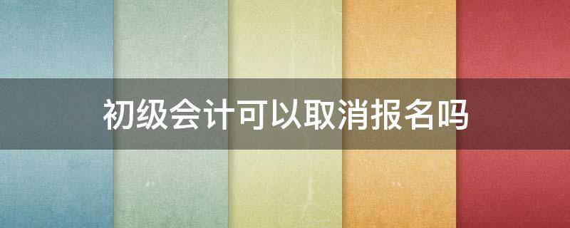 初级会计可以取消报名吗（初级会计能取消报名吗）