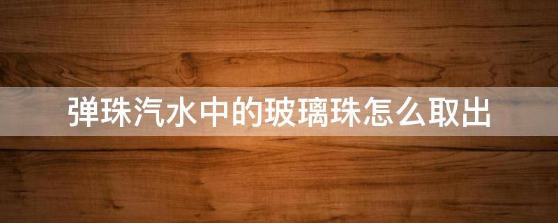 弹珠汽水中的玻璃珠怎么取出（弹珠汽水的珠子怎么取出）