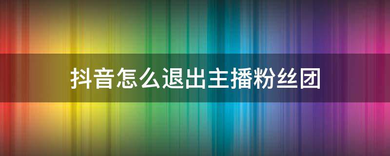 抖音怎么退出主播粉丝团 抖音怎么退出主播粉丝团视频