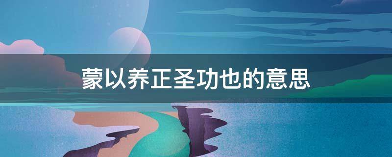 蒙以养正圣功也的意思 蒙已养正,圣功也