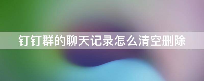 钉钉群的聊天记录怎么清空删除 钉钉群的聊天记录怎么清空删除掉