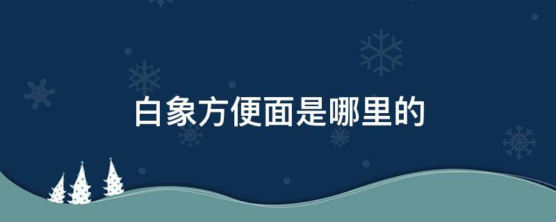 白象方便面是哪里的（白象方便面是哪里的企业）