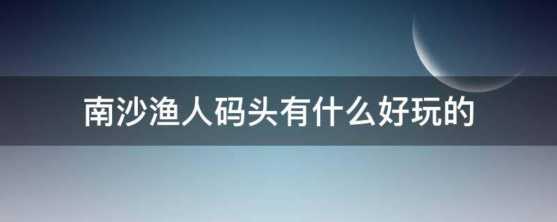 南沙渔人码头有什么好玩的（南沙港码头有什么好玩）