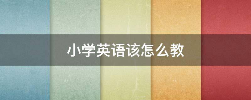 小学英语该怎么教（教小学英语应该怎么教）