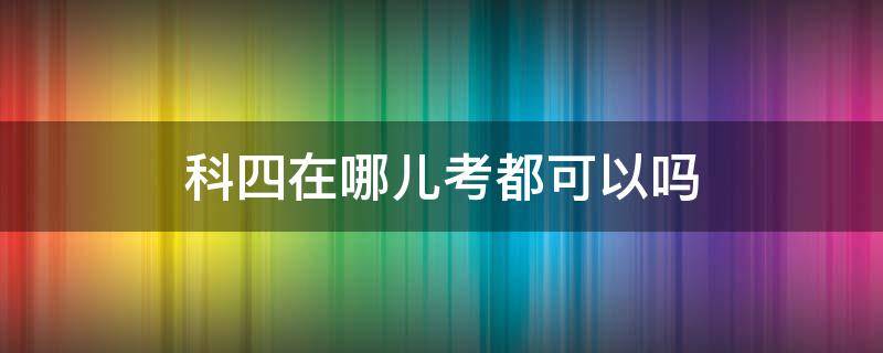 科四在哪儿考都可以吗 科四是哪里都可以去考的吗