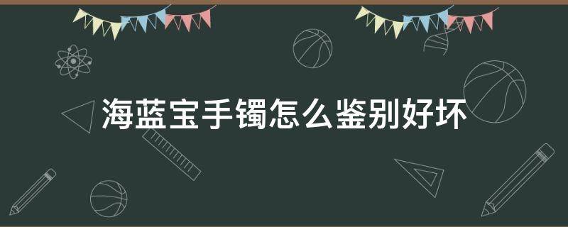 海蓝宝手镯怎么鉴别好坏（怎么鉴别海蓝宝石真假）