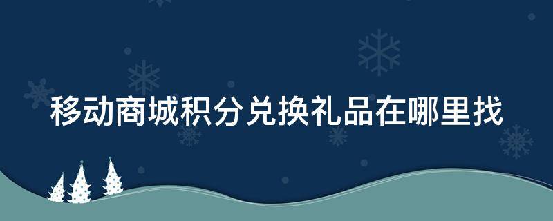 移动商城积分兑换礼品在哪里找（中国移动商城兑换积分）