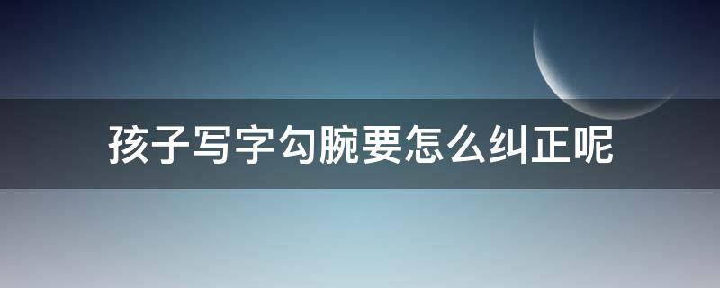 孩子写字勾腕要怎么纠正呢 孩子写字勾腕,如何纠正?