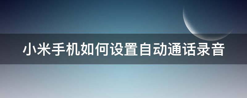 小米手机如何设置自动通话录音 小米手机怎么设置自动电话录音