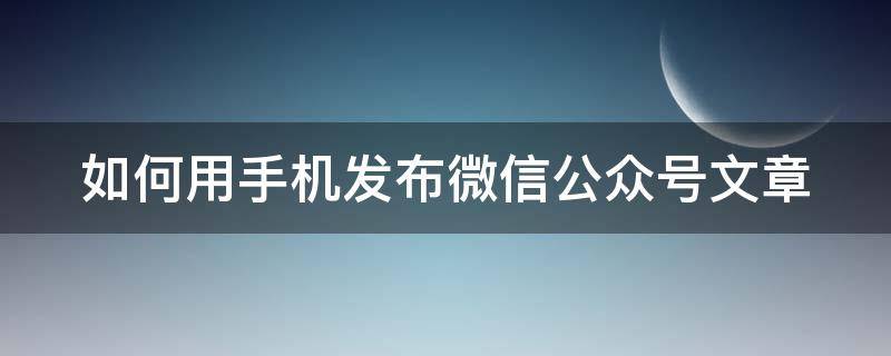 如何用手机发布微信公众号文章 如何在手机发布微信公众号