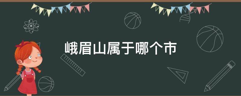 峨眉山属于哪个市 峨眉山属于哪个市区