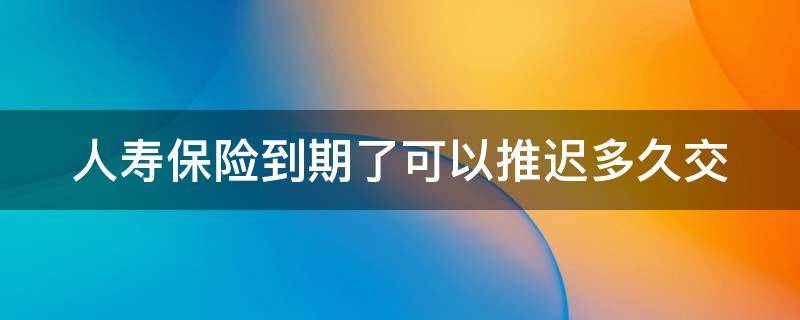 人寿保险到期了可以推迟多久交（中国人寿保险到期了可以推迟多久交）