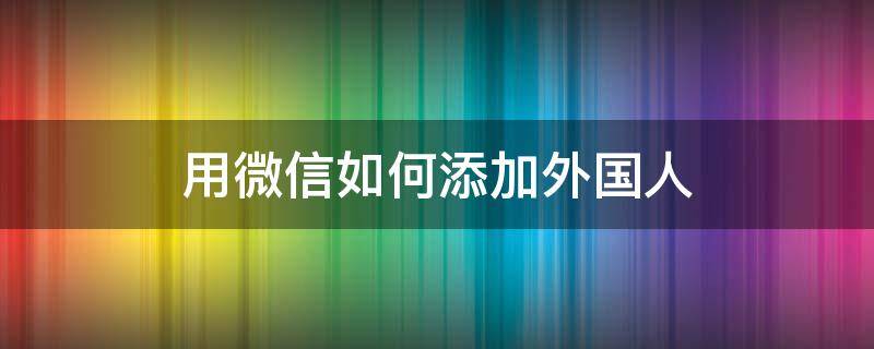 用微信如何添加外国人（怎么用微信添加外国人）