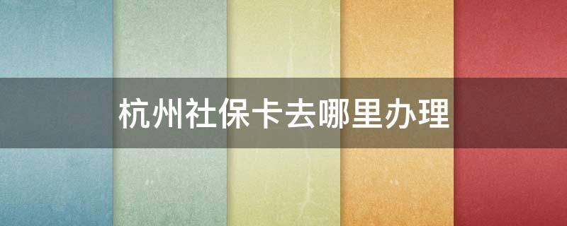 杭州社保卡去哪里办理 杭州市社保卡在哪里办理