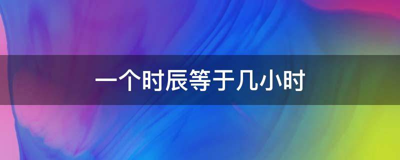 一个时辰等于几小时 一个小时等于多少个时辰?