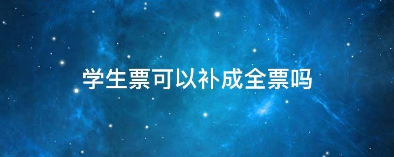 学生票可以补成全票吗 学生票可以补成全票吗在高铁上