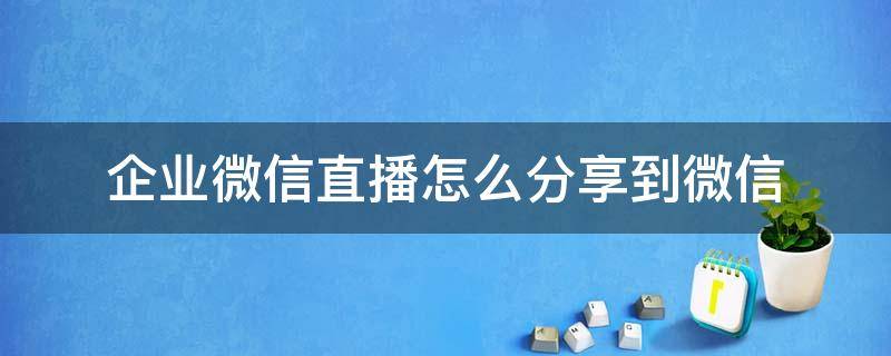 企业微信直播怎么分享到微信（企业微信直播如何分享到微信）