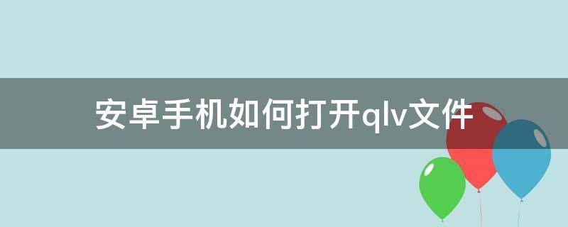 安卓手机如何打开.qlv文件（安卓手机怎么打开qlv文件）