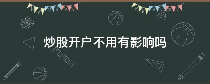 炒股开户不用有影响吗（炒股开户后不炒可以吗）