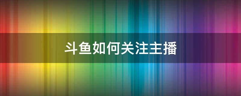 斗鱼如何关注主播（斗鱼如何特别关注主播）