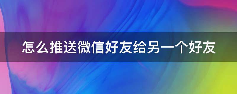 怎么推送微信好友给另一个好友（微信怎样推送好友给另外一个好友）