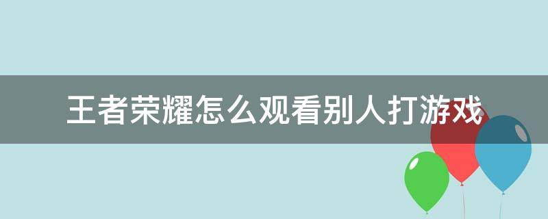 王者荣耀怎么观看别人打游戏 王者怎样观看别人打游戏