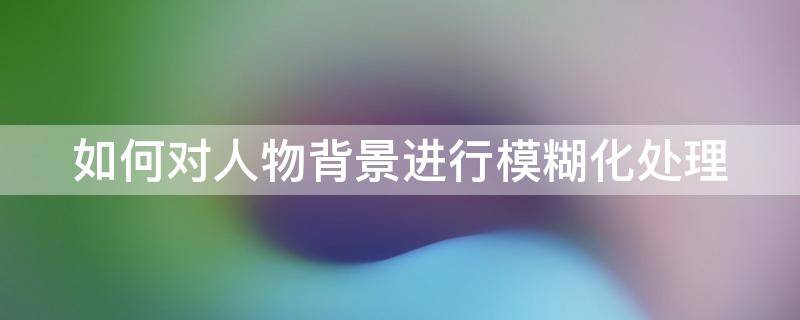 如何对人物背景进行模糊化处理（如何对人物背景进行模糊化处理的方法）