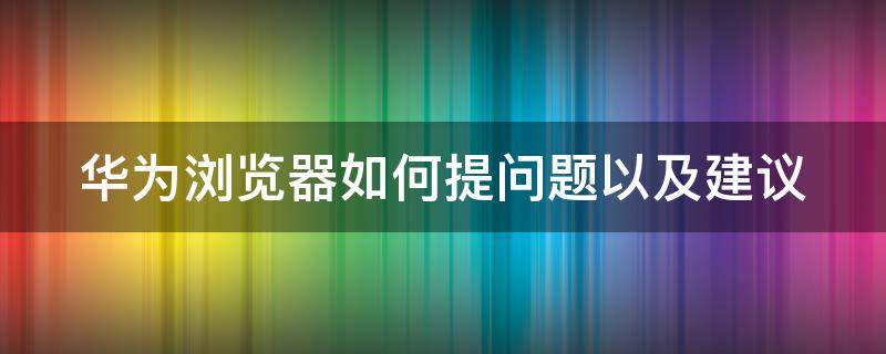 华为浏览器如何提问题以及建议（华为浏览器如何提问题以及建议使用）