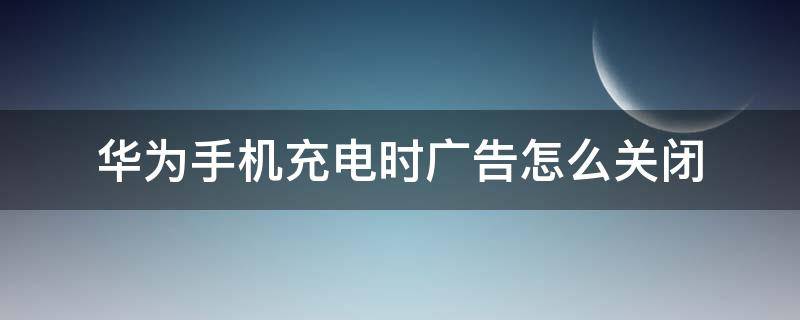 华为手机充电时广告怎么关闭（华为手机充电显示广告怎么关闭）