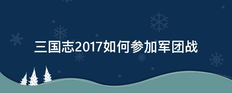 三国志2017如何参加军团战（三国志2017军团战怎么玩）