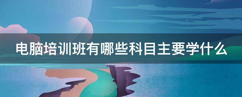 电脑培训班有哪些科目主要学什么（电脑培训班有哪些科目主要学什么的）