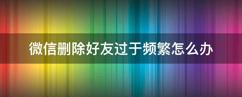 微信删除好友过于频繁怎么办 微信删除好友频繁怎么办?