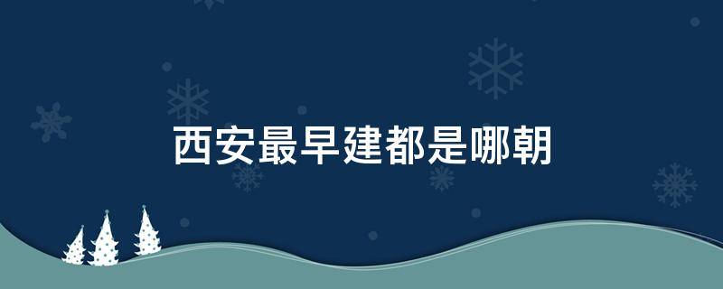 西安最早建都是哪朝（西安从什么时候开始建都的）