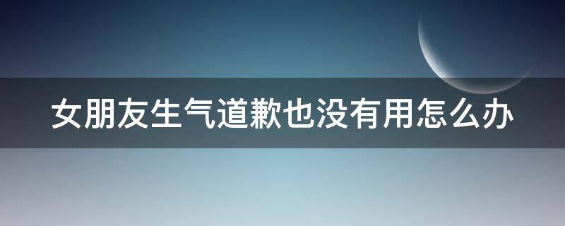 女朋友生气道歉也没有用怎么办 女朋友生气道歉也没有用怎么办呢