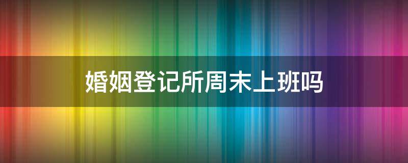 婚姻登记所周末上班吗 结婚登记所周末上班吗