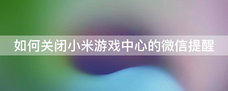 如何关闭小米游戏中心的微信提醒 如何关闭小米游戏中心的微信提醒功能