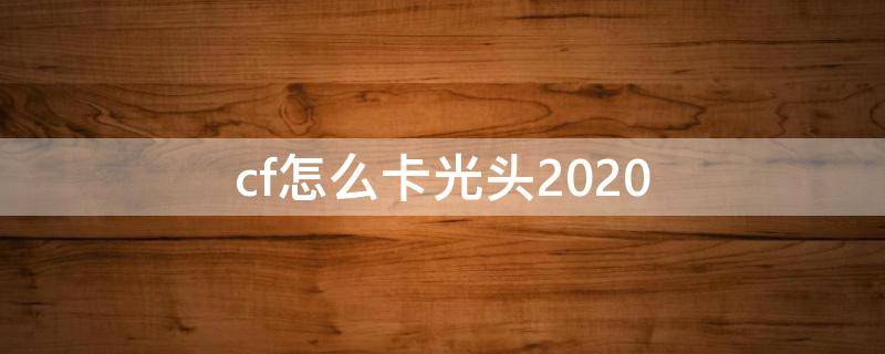 cf怎么卡光头2020 cf怎么卡光头视频解说