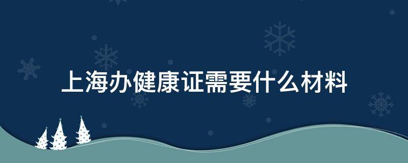 上海办健康证需要什么材料（上海办健康证需要带什么材料）