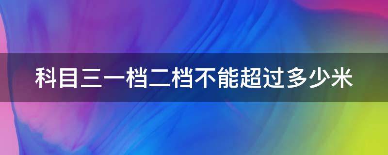 科目三一档二档不能超过多少米（科目三一档二档不能超过多少米新规）