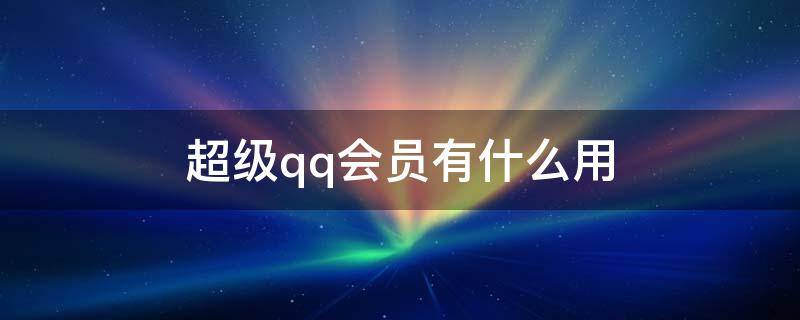 超级qq会员有什么用 QQ开通超级会员有什么用