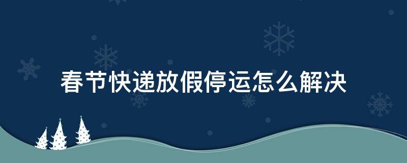 春节快递放假停运怎么解决 元旦放假快递停运吗