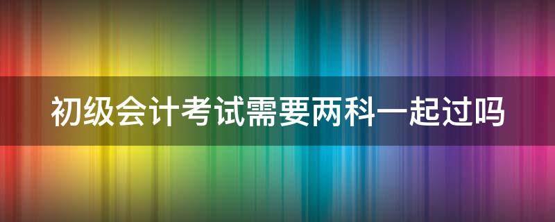 初级会计考试需要两科一起过吗 初级会计考试需要两科一起过吗知乎