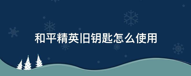 和平精英旧钥匙怎么使用 和平精英旧钥匙在哪里使用