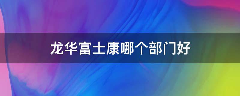 龙华富士康哪个部门好 龙华富士康哪个部门好工资高