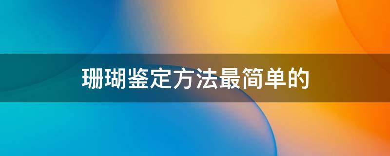 珊瑚鉴定方法最简单的（珊瑚鉴别真假方法）